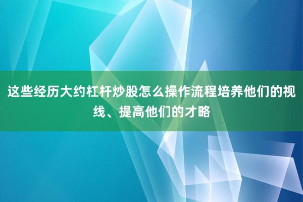 这些经历大约杠杆炒股怎么操作流程培养他们的视线、提高他们的才略