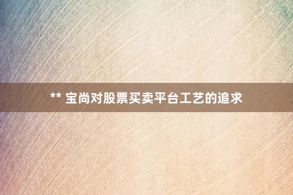 ** 宝尚对股票买卖平台工艺的追求