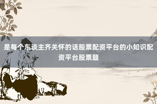 是每个东谈主齐关怀的话股票配资平台的小知识配资平台股票题