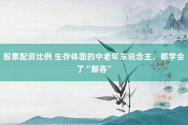 股票配资比例 生存体面的中老年东说念主，都学会了“鄙吝”