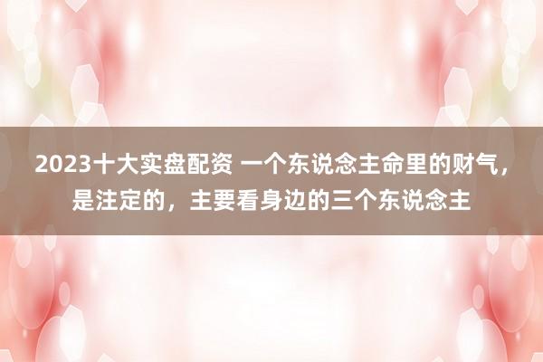 2023十大实盘配资 一个东说念主命里的财气,是注定的,主要看身边的三个东说念主