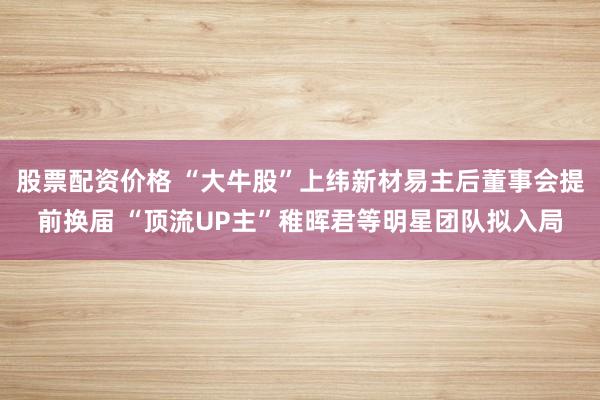 股票配资价格 “大牛股”上纬新材易主后董事会提前换届 “顶流UP主”稚晖君等明星团队拟入局