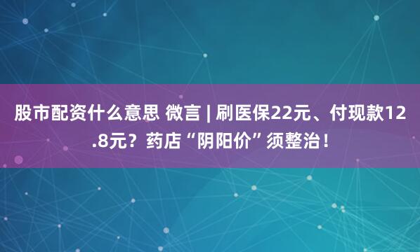 股市配资什么意思 微言 | 刷医保22元、付现款12.8元？药店“阴阳价”须整治！
