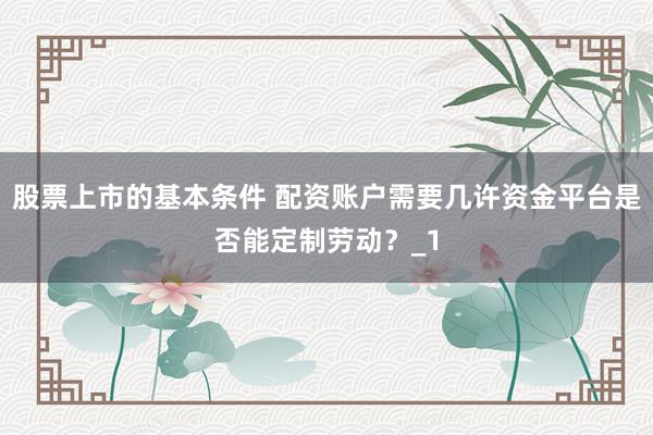 股票上市的基本条件 配资账户需要几许资金平台是否能定制劳动?_1