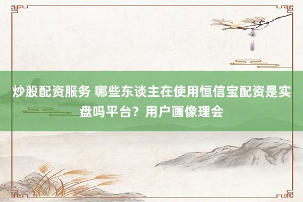 炒股配资服务 哪些东谈主在使用恒信宝配资是实盘吗平台？用户画像理会