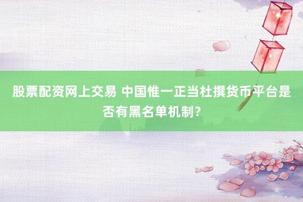 股票配资网上交易 中国惟一正当杜撰货币平台是否有黑名单机制?