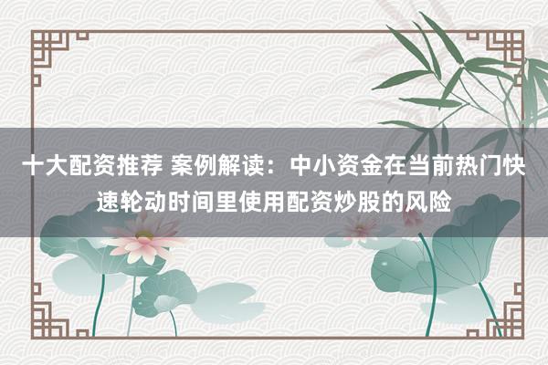 十大配资推荐 案例解读：中小资金在当前热门快速轮动时间里使用配资炒股的风险