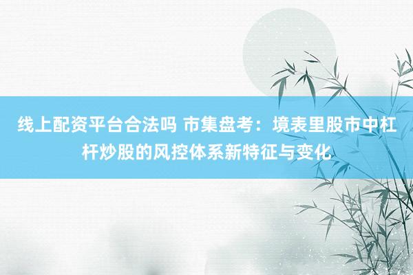 线上配资平台合法吗 市集盘考:境表里股市中杠杆炒股的风控体系新特征与变化
