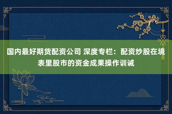 国内最好期货配资公司 深度专栏:配资炒股在境表里股市的资金成果操作训诫