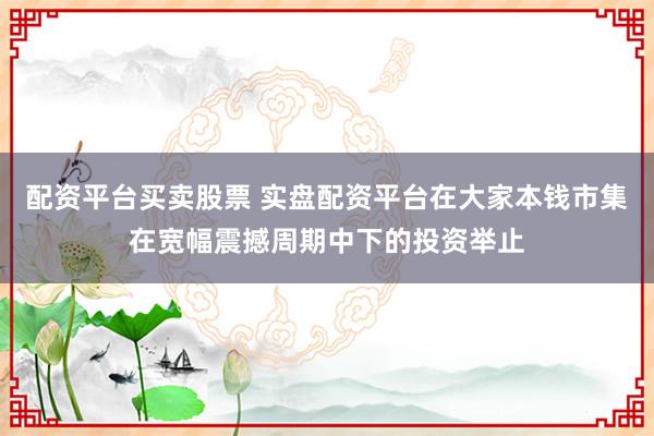 配资平台买卖股票 实盘配资平台在大家本钱市集在宽幅震撼周期中下的投资举止