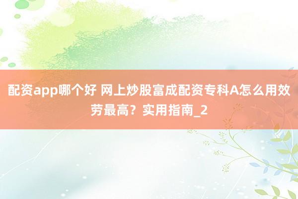 配资app哪个好 网上炒股富成配资专科A怎么用效劳最高？实用指南_2