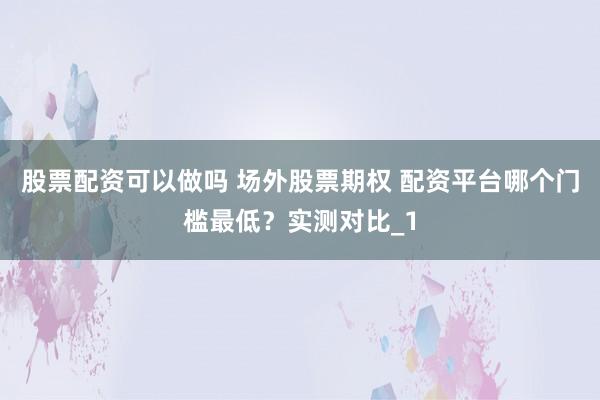股票配资可以做吗 场外股票期权 配资平台哪个门槛最低？实测对比_1