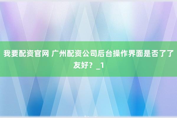 我要配资官网 广州配资公司后台操作界面是否了了友好？_1