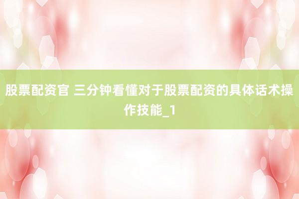 股票配资官 三分钟看懂对于股票配资的具体话术操作技能_1