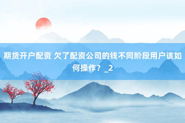 期货开户配资 欠了配资公司的钱不同阶段用户该如何操作？_2