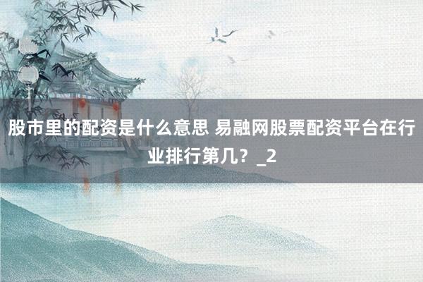 股市里的配资是什么意思 易融网股票配资平台在行业排行第几？_2