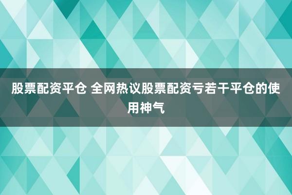 股票配资平仓 全网热议股票配资亏若干平仓的使用神气